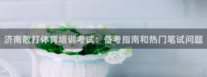 焦点娱乐平台怎么样：济南散打体育培训考试：备考指南和